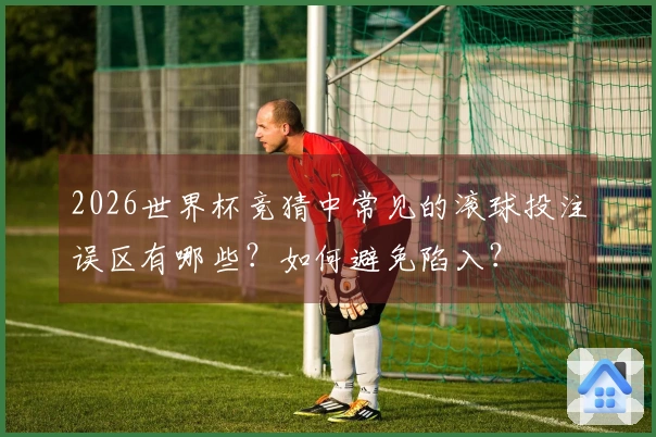 2026世界杯竞猜中常见的滚球投注误区有哪些？如何避免陷入？
